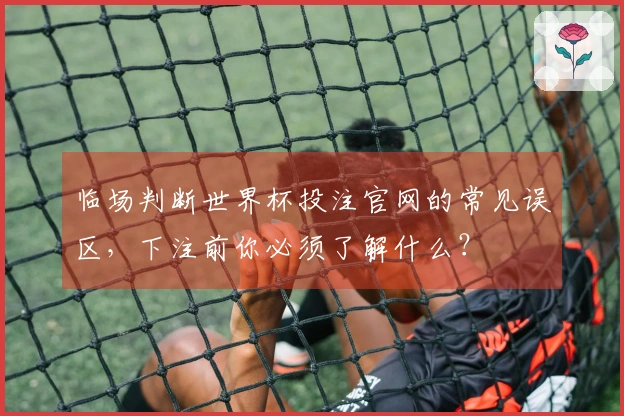 临场判断世界杯投注官网的常见误区，下注前你必须了解什么？